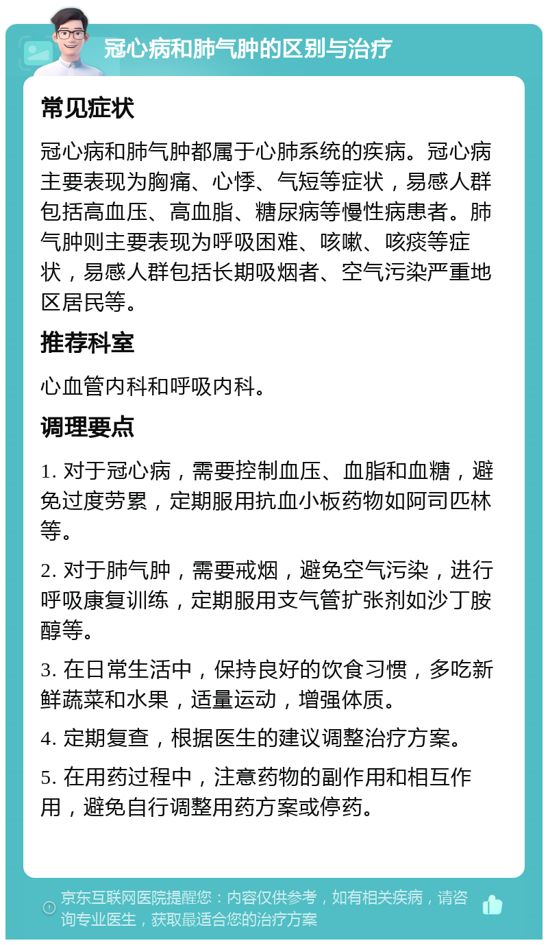 冠心病和肺气肿的区别与治疗 常见症状 冠心病和肺气肿都属于心肺系统的疾病。冠心病主要表现为胸痛、心悸、气短等症状，易感人群包括高血压、高血脂、糖尿病等慢性病患者。肺气肿则主要表现为呼吸困难、咳嗽、咳痰等症状，易感人群包括长期吸烟者、空气污染严重地区居民等。 推荐科室 心血管内科和呼吸内科。 调理要点 1. 对于冠心病，需要控制血压、血脂和血糖，避免过度劳累，定期服用抗血小板药物如阿司匹林等。 2. 对于肺气肿，需要戒烟，避免空气污染，进行呼吸康复训练，定期服用支气管扩张剂如沙丁胺醇等。 3. 在日常生活中，保持良好的饮食习惯，多吃新鲜蔬菜和水果，适量运动，增强体质。 4. 定期复查，根据医生的建议调整治疗方案。 5. 在用药过程中，注意药物的副作用和相互作用，避免自行调整用药方案或停药。