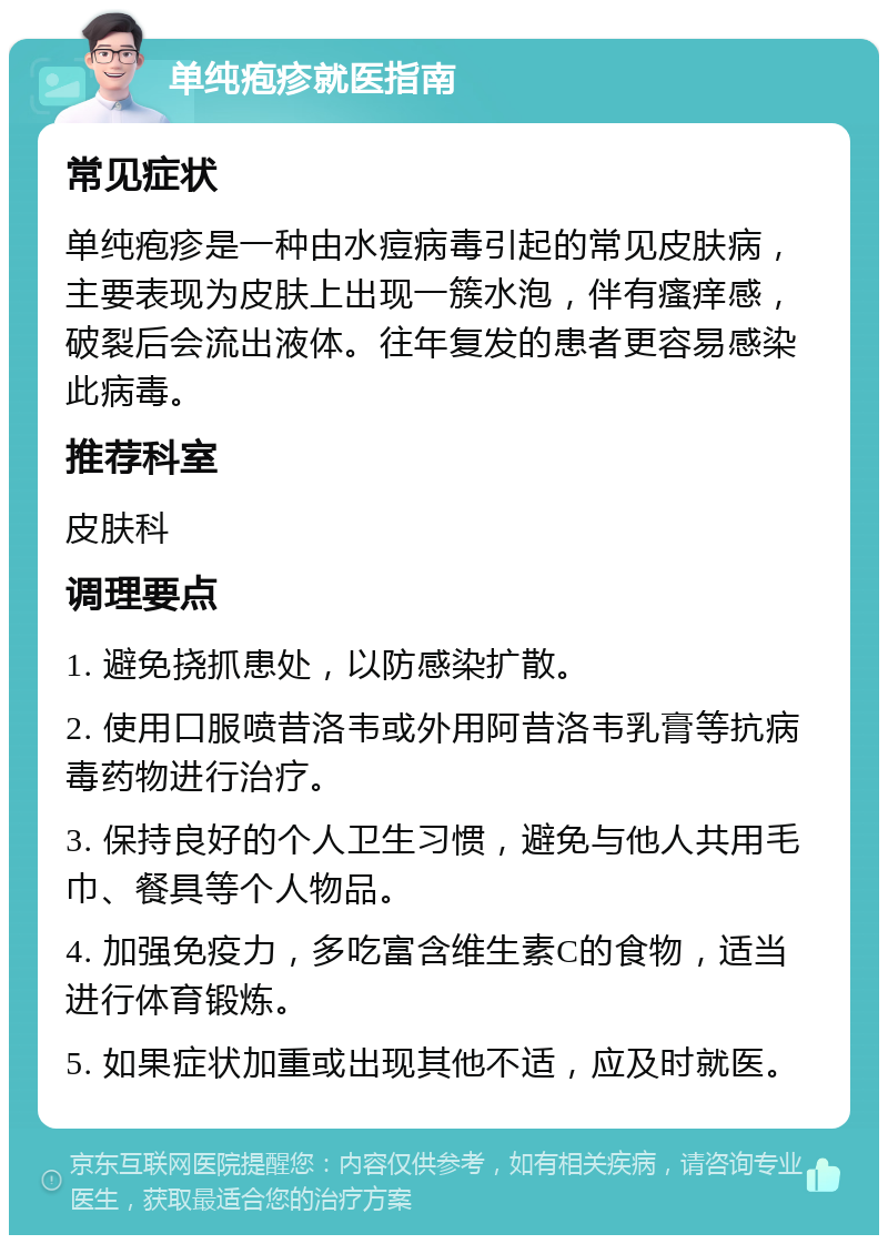 单纯疱疹就医指南 常见症状 单纯疱疹是一种由水痘病毒引起的常见皮肤病，主要表现为皮肤上出现一簇水泡，伴有瘙痒感，破裂后会流出液体。往年复发的患者更容易感染此病毒。 推荐科室 皮肤科 调理要点 1. 避免挠抓患处，以防感染扩散。 2. 使用口服喷昔洛韦或外用阿昔洛韦乳膏等抗病毒药物进行治疗。 3. 保持良好的个人卫生习惯，避免与他人共用毛巾、餐具等个人物品。 4. 加强免疫力，多吃富含维生素C的食物，适当进行体育锻炼。 5. 如果症状加重或出现其他不适，应及时就医。