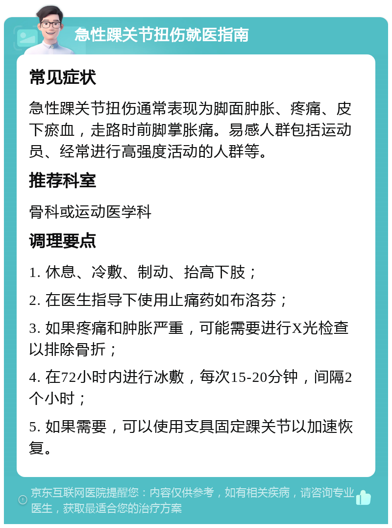 急性踝关节扭伤就医指南 常见症状 急性踝关节扭伤通常表现为脚面肿胀、疼痛、皮下瘀血，走路时前脚掌胀痛。易感人群包括运动员、经常进行高强度活动的人群等。 推荐科室 骨科或运动医学科 调理要点 1. 休息、冷敷、制动、抬高下肢； 2. 在医生指导下使用止痛药如布洛芬； 3. 如果疼痛和肿胀严重，可能需要进行X光检查以排除骨折； 4. 在72小时内进行冰敷，每次15-20分钟，间隔2个小时； 5. 如果需要，可以使用支具固定踝关节以加速恢复。