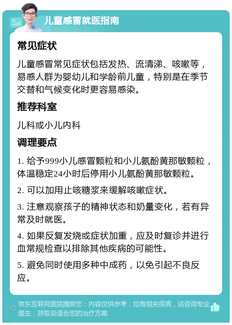 儿童感冒就医指南 常见症状 儿童感冒常见症状包括发热、流清涕、咳嗽等，易感人群为婴幼儿和学龄前儿童，特别是在季节交替和气候变化时更容易感染。 推荐科室 儿科或小儿内科 调理要点 1. 给予999小儿感冒颗粒和小儿氨酚黄那敏颗粒，体温稳定24小时后停用小儿氨酚黄那敏颗粒。 2. 可以加用止咳糖浆来缓解咳嗽症状。 3. 注意观察孩子的精神状态和奶量变化，若有异常及时就医。 4. 如果反复发烧或症状加重，应及时复诊并进行血常规检查以排除其他疾病的可能性。 5. 避免同时使用多种中成药，以免引起不良反应。