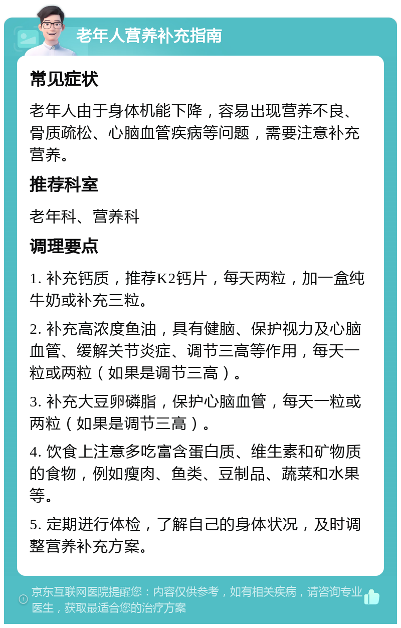 老年人营养补充指南 常见症状 老年人由于身体机能下降，容易出现营养不良、骨质疏松、心脑血管疾病等问题，需要注意补充营养。 推荐科室 老年科、营养科 调理要点 1. 补充钙质，推荐K2钙片，每天两粒，加一盒纯牛奶或补充三粒。 2. 补充高浓度鱼油，具有健脑、保护视力及心脑血管、缓解关节炎症、调节三高等作用，每天一粒或两粒（如果是调节三高）。 3. 补充大豆卵磷脂，保护心脑血管，每天一粒或两粒（如果是调节三高）。 4. 饮食上注意多吃富含蛋白质、维生素和矿物质的食物，例如瘦肉、鱼类、豆制品、蔬菜和水果等。 5. 定期进行体检，了解自己的身体状况，及时调整营养补充方案。