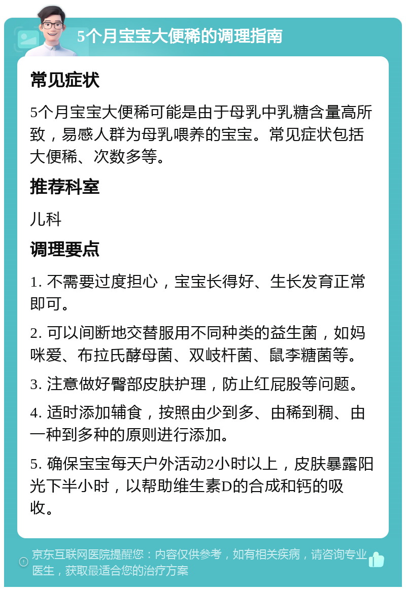 5个月宝宝大便稀的调理指南 常见症状 5个月宝宝大便稀可能是由于母乳中乳糖含量高所致，易感人群为母乳喂养的宝宝。常见症状包括大便稀、次数多等。 推荐科室 儿科 调理要点 1. 不需要过度担心，宝宝长得好、生长发育正常即可。 2. 可以间断地交替服用不同种类的益生菌，如妈咪爱、布拉氏酵母菌、双岐杆菌、鼠李糖菌等。 3. 注意做好臀部皮肤护理，防止红屁股等问题。 4. 适时添加辅食，按照由少到多、由稀到稠、由一种到多种的原则进行添加。 5. 确保宝宝每天户外活动2小时以上，皮肤暴露阳光下半小时，以帮助维生素D的合成和钙的吸收。