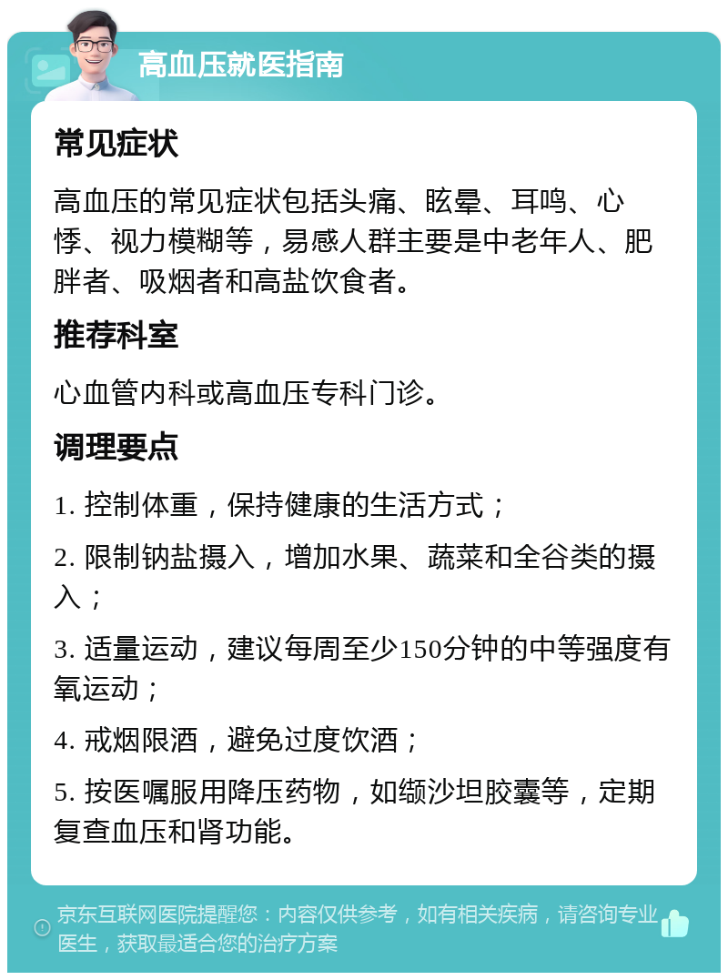 高血压就医指南 常见症状 高血压的常见症状包括头痛、眩晕、耳鸣、心悸、视力模糊等，易感人群主要是中老年人、肥胖者、吸烟者和高盐饮食者。 推荐科室 心血管内科或高血压专科门诊。 调理要点 1. 控制体重，保持健康的生活方式； 2. 限制钠盐摄入，增加水果、蔬菜和全谷类的摄入； 3. 适量运动，建议每周至少150分钟的中等强度有氧运动； 4. 戒烟限酒，避免过度饮酒； 5. 按医嘱服用降压药物，如缬沙坦胶囊等，定期复查血压和肾功能。