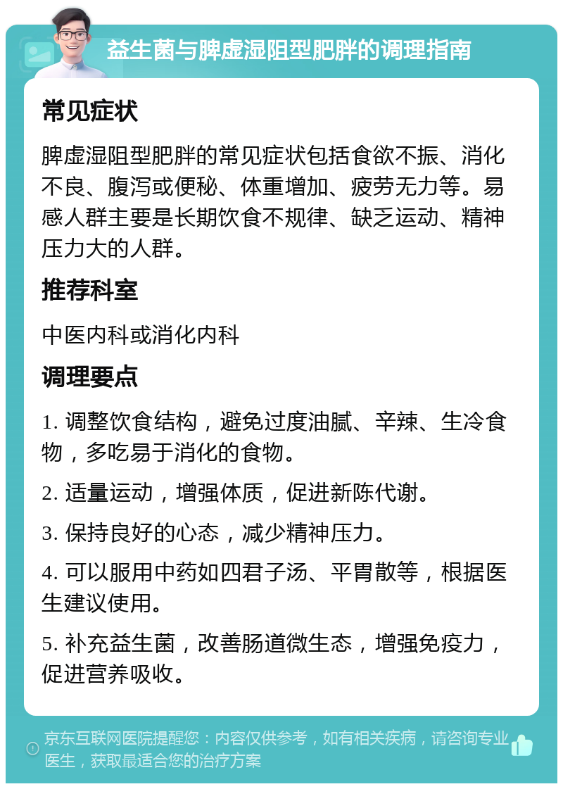 益生菌与脾虚湿阻型肥胖的调理指南 常见症状 脾虚湿阻型肥胖的常见症状包括食欲不振、消化不良、腹泻或便秘、体重增加、疲劳无力等。易感人群主要是长期饮食不规律、缺乏运动、精神压力大的人群。 推荐科室 中医内科或消化内科 调理要点 1. 调整饮食结构，避免过度油腻、辛辣、生冷食物，多吃易于消化的食物。 2. 适量运动，增强体质，促进新陈代谢。 3. 保持良好的心态，减少精神压力。 4. 可以服用中药如四君子汤、平胃散等，根据医生建议使用。 5. 补充益生菌，改善肠道微生态，增强免疫力，促进营养吸收。