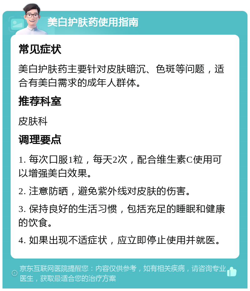 美白护肤药使用指南 常见症状 美白护肤药主要针对皮肤暗沉、色斑等问题，适合有美白需求的成年人群体。 推荐科室 皮肤科 调理要点 1. 每次口服1粒，每天2次，配合维生素C使用可以增强美白效果。 2. 注意防晒，避免紫外线对皮肤的伤害。 3. 保持良好的生活习惯，包括充足的睡眠和健康的饮食。 4. 如果出现不适症状，应立即停止使用并就医。