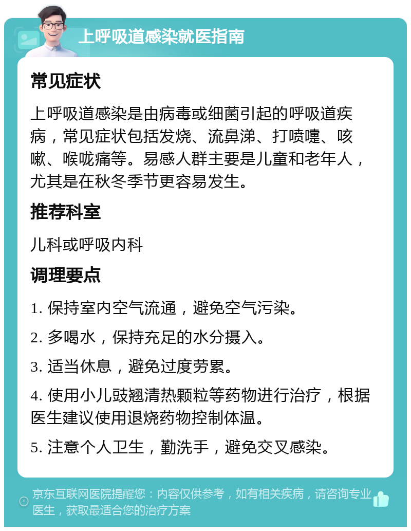 上呼吸道感染就医指南 常见症状 上呼吸道感染是由病毒或细菌引起的呼吸道疾病，常见症状包括发烧、流鼻涕、打喷嚏、咳嗽、喉咙痛等。易感人群主要是儿童和老年人，尤其是在秋冬季节更容易发生。 推荐科室 儿科或呼吸内科 调理要点 1. 保持室内空气流通，避免空气污染。 2. 多喝水，保持充足的水分摄入。 3. 适当休息，避免过度劳累。 4. 使用小儿豉翘清热颗粒等药物进行治疗，根据医生建议使用退烧药物控制体温。 5. 注意个人卫生，勤洗手，避免交叉感染。