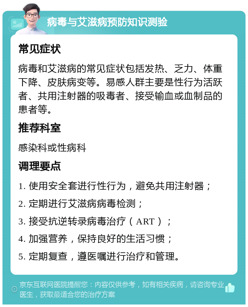 病毒与艾滋病预防知识测验 常见症状 病毒和艾滋病的常见症状包括发热、乏力、体重下降、皮肤病变等。易感人群主要是性行为活跃者、共用注射器的吸毒者、接受输血或血制品的患者等。 推荐科室 感染科或性病科 调理要点 1. 使用安全套进行性行为，避免共用注射器； 2. 定期进行艾滋病病毒检测； 3. 接受抗逆转录病毒治疗（ART）； 4. 加强营养，保持良好的生活习惯； 5. 定期复查，遵医嘱进行治疗和管理。