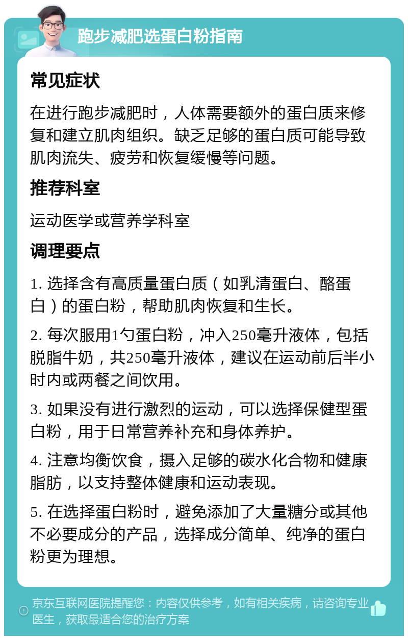 跑步减肥选蛋白粉指南 常见症状 在进行跑步减肥时，人体需要额外的蛋白质来修复和建立肌肉组织。缺乏足够的蛋白质可能导致肌肉流失、疲劳和恢复缓慢等问题。 推荐科室 运动医学或营养学科室 调理要点 1. 选择含有高质量蛋白质（如乳清蛋白、酪蛋白）的蛋白粉，帮助肌肉恢复和生长。 2. 每次服用1勺蛋白粉，冲入250毫升液体，包括脱脂牛奶，共250毫升液体，建议在运动前后半小时内或两餐之间饮用。 3. 如果没有进行激烈的运动，可以选择保健型蛋白粉，用于日常营养补充和身体养护。 4. 注意均衡饮食，摄入足够的碳水化合物和健康脂肪，以支持整体健康和运动表现。 5. 在选择蛋白粉时，避免添加了大量糖分或其他不必要成分的产品，选择成分简单、纯净的蛋白粉更为理想。