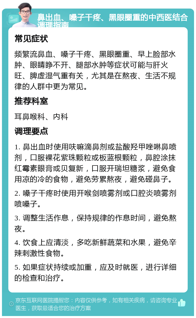 鼻出血、嗓子干疼、黑眼圈重的中西医结合调理指南 常见症状 频繁流鼻血、嗓子干疼、黑眼圈重、早上脸部水肿、眼睛睁不开、腿部水肿等症状可能与肝火旺、脾虚湿气重有关，尤其是在熬夜、生活不规律的人群中更为常见。 推荐科室 耳鼻喉科、内科 调理要点 1. 鼻出血时使用呋嘛滴鼻剂或盐酸羟甲唑啉鼻喷剂，口服裸花紫珠颗粒或板蓝根颗粒，鼻腔涂抹红霉素眼膏或贝复新，口服开瑞坦糖浆，避免食用凉的冷的食物，避免劳累熬夜，避免碰鼻子。 2. 嗓子干疼时使用开喉剑喷雾剂或口腔炎喷雾剂喷嗓子。 3. 调整生活作息，保持规律的作息时间，避免熬夜。 4. 饮食上应清淡，多吃新鲜蔬菜和水果，避免辛辣刺激性食物。 5. 如果症状持续或加重，应及时就医，进行详细的检查和治疗。