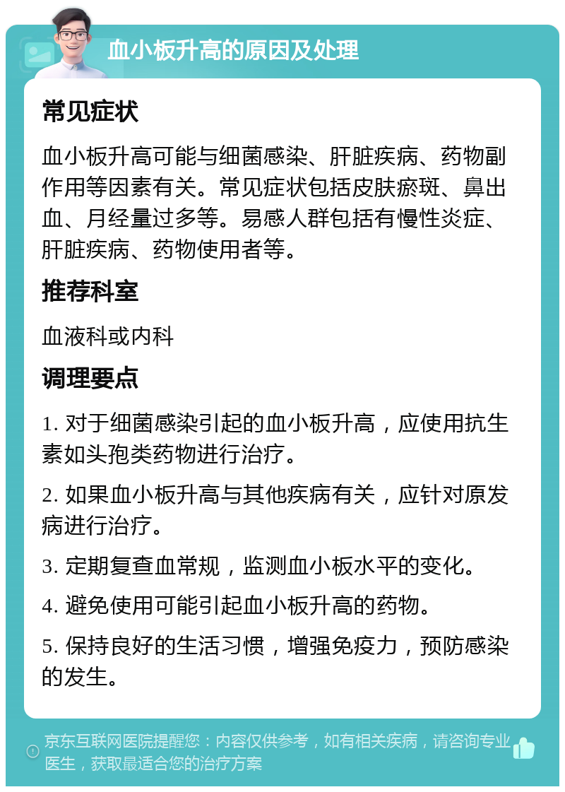 血小板升高的原因及处理 常见症状 血小板升高可能与细菌感染、肝脏疾病、药物副作用等因素有关。常见症状包括皮肤瘀斑、鼻出血、月经量过多等。易感人群包括有慢性炎症、肝脏疾病、药物使用者等。 推荐科室 血液科或内科 调理要点 1. 对于细菌感染引起的血小板升高，应使用抗生素如头孢类药物进行治疗。 2. 如果血小板升高与其他疾病有关，应针对原发病进行治疗。 3. 定期复查血常规，监测血小板水平的变化。 4. 避免使用可能引起血小板升高的药物。 5. 保持良好的生活习惯，增强免疫力，预防感染的发生。