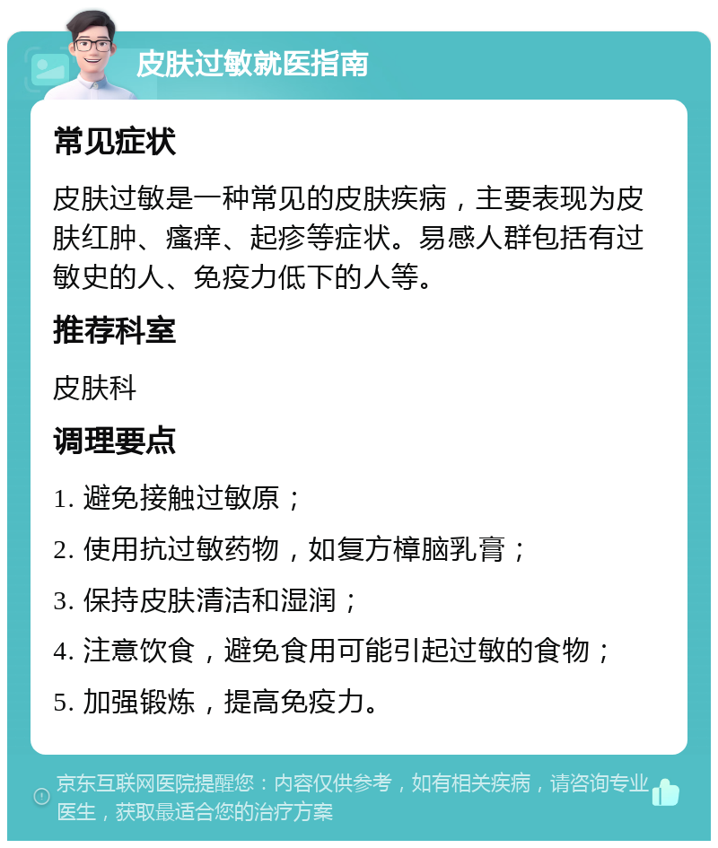 皮肤过敏就医指南 常见症状 皮肤过敏是一种常见的皮肤疾病，主要表现为皮肤红肿、瘙痒、起疹等症状。易感人群包括有过敏史的人、免疫力低下的人等。 推荐科室 皮肤科 调理要点 1. 避免接触过敏原； 2. 使用抗过敏药物，如复方樟脑乳膏； 3. 保持皮肤清洁和湿润； 4. 注意饮食，避免食用可能引起过敏的食物； 5. 加强锻炼，提高免疫力。