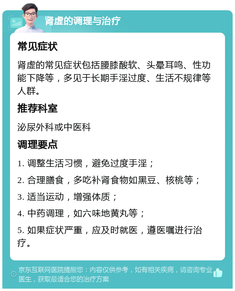 肾虚的调理与治疗 常见症状 肾虚的常见症状包括腰膝酸软、头晕耳鸣、性功能下降等，多见于长期手淫过度、生活不规律等人群。 推荐科室 泌尿外科或中医科 调理要点 1. 调整生活习惯，避免过度手淫； 2. 合理膳食，多吃补肾食物如黑豆、核桃等； 3. 适当运动，增强体质； 4. 中药调理，如六味地黄丸等； 5. 如果症状严重，应及时就医，遵医嘱进行治疗。