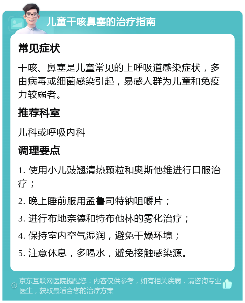 儿童干咳鼻塞的治疗指南 常见症状 干咳、鼻塞是儿童常见的上呼吸道感染症状，多由病毒或细菌感染引起，易感人群为儿童和免疫力较弱者。 推荐科室 儿科或呼吸内科 调理要点 1. 使用小儿豉翘清热颗粒和奥斯他维进行口服治疗； 2. 晚上睡前服用孟鲁司特钠咀嚼片； 3. 进行布地奈德和特布他林的雾化治疗； 4. 保持室内空气湿润，避免干燥环境； 5. 注意休息，多喝水，避免接触感染源。