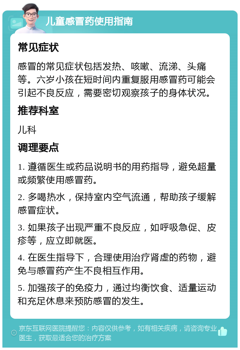 儿童感冒药使用指南 常见症状 感冒的常见症状包括发热、咳嗽、流涕、头痛等。六岁小孩在短时间内重复服用感冒药可能会引起不良反应，需要密切观察孩子的身体状况。 推荐科室 儿科 调理要点 1. 遵循医生或药品说明书的用药指导，避免超量或频繁使用感冒药。 2. 多喝热水，保持室内空气流通，帮助孩子缓解感冒症状。 3. 如果孩子出现严重不良反应，如呼吸急促、皮疹等，应立即就医。 4. 在医生指导下，合理使用治疗肾虚的药物，避免与感冒药产生不良相互作用。 5. 加强孩子的免疫力，通过均衡饮食、适量运动和充足休息来预防感冒的发生。