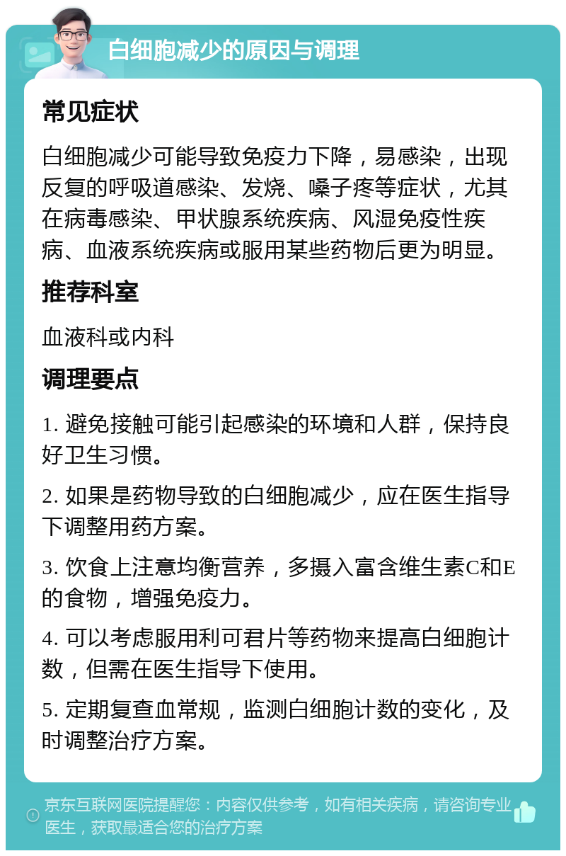 白细胞减少的原因与调理 常见症状 白细胞减少可能导致免疫力下降，易感染，出现反复的呼吸道感染、发烧、嗓子疼等症状，尤其在病毒感染、甲状腺系统疾病、风湿免疫性疾病、血液系统疾病或服用某些药物后更为明显。 推荐科室 血液科或内科 调理要点 1. 避免接触可能引起感染的环境和人群，保持良好卫生习惯。 2. 如果是药物导致的白细胞减少，应在医生指导下调整用药方案。 3. 饮食上注意均衡营养，多摄入富含维生素C和E的食物，增强免疫力。 4. 可以考虑服用利可君片等药物来提高白细胞计数，但需在医生指导下使用。 5. 定期复查血常规，监测白细胞计数的变化，及时调整治疗方案。