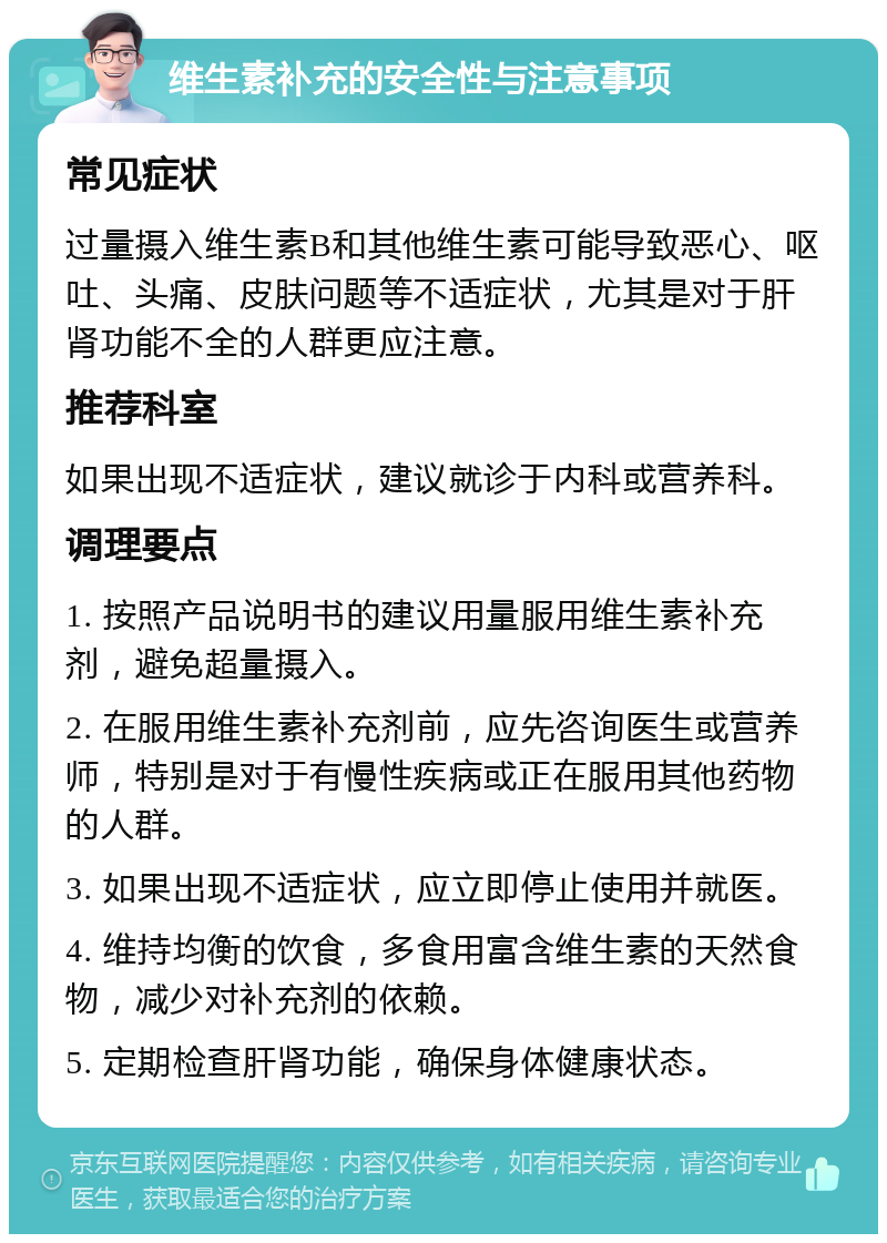 维生素补充的安全性与注意事项 常见症状 过量摄入维生素B和其他维生素可能导致恶心、呕吐、头痛、皮肤问题等不适症状，尤其是对于肝肾功能不全的人群更应注意。 推荐科室 如果出现不适症状，建议就诊于内科或营养科。 调理要点 1. 按照产品说明书的建议用量服用维生素补充剂，避免超量摄入。 2. 在服用维生素补充剂前，应先咨询医生或营养师，特别是对于有慢性疾病或正在服用其他药物的人群。 3. 如果出现不适症状，应立即停止使用并就医。 4. 维持均衡的饮食，多食用富含维生素的天然食物，减少对补充剂的依赖。 5. 定期检查肝肾功能，确保身体健康状态。