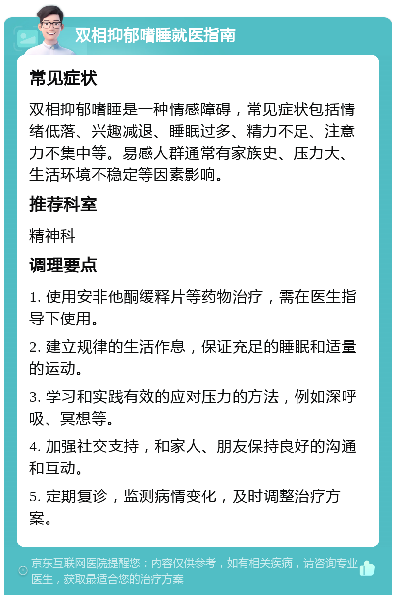 双相抑郁嗜睡就医指南 常见症状 双相抑郁嗜睡是一种情感障碍，常见症状包括情绪低落、兴趣减退、睡眠过多、精力不足、注意力不集中等。易感人群通常有家族史、压力大、生活环境不稳定等因素影响。 推荐科室 精神科 调理要点 1. 使用安非他酮缓释片等药物治疗，需在医生指导下使用。 2. 建立规律的生活作息，保证充足的睡眠和适量的运动。 3. 学习和实践有效的应对压力的方法，例如深呼吸、冥想等。 4. 加强社交支持，和家人、朋友保持良好的沟通和互动。 5. 定期复诊，监测病情变化，及时调整治疗方案。