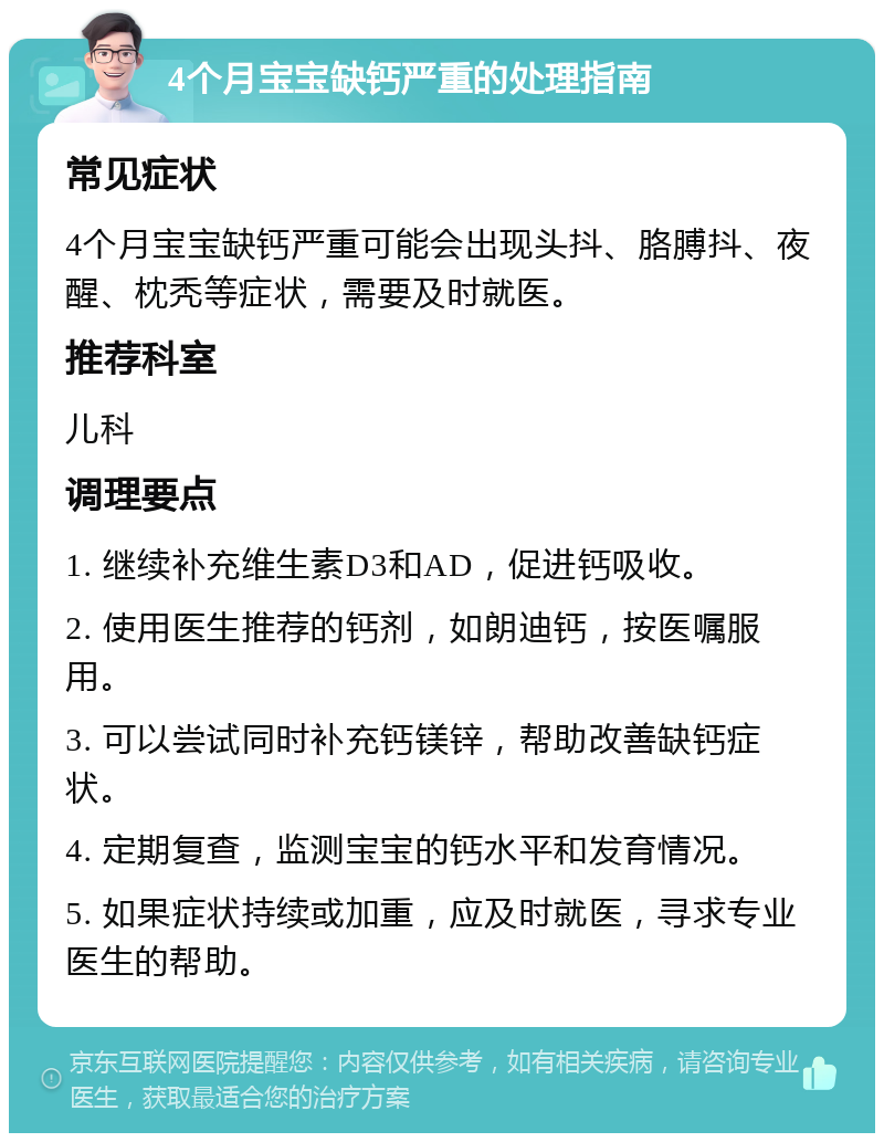 4个月宝宝缺钙严重的处理指南 常见症状 4个月宝宝缺钙严重可能会出现头抖、胳膊抖、夜醒、枕秃等症状，需要及时就医。 推荐科室 儿科 调理要点 1. 继续补充维生素D3和AD，促进钙吸收。 2. 使用医生推荐的钙剂，如朗迪钙，按医嘱服用。 3. 可以尝试同时补充钙镁锌，帮助改善缺钙症状。 4. 定期复查，监测宝宝的钙水平和发育情况。 5. 如果症状持续或加重，应及时就医，寻求专业医生的帮助。