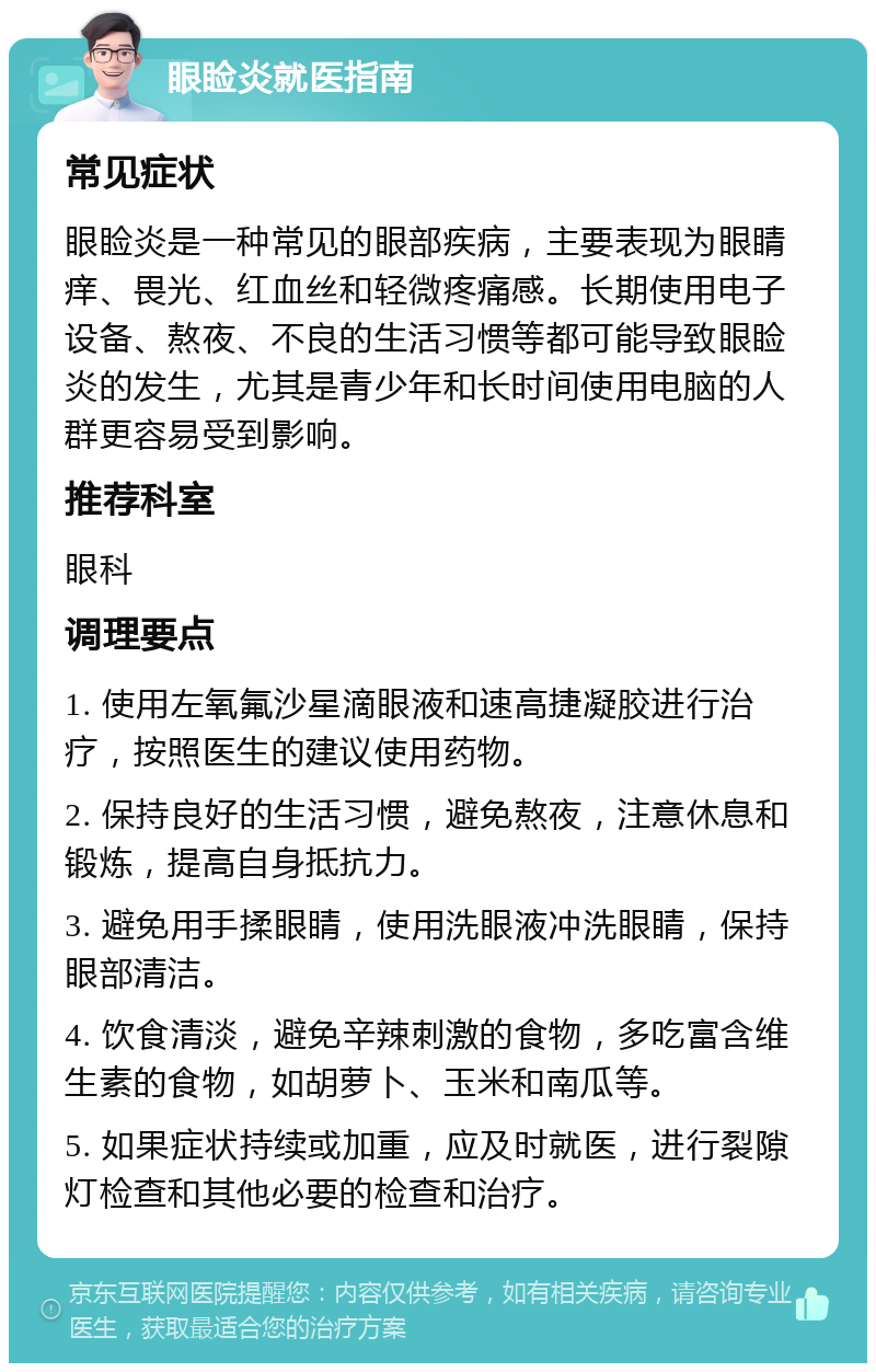 眼睑炎就医指南 常见症状 眼睑炎是一种常见的眼部疾病，主要表现为眼睛痒、畏光、红血丝和轻微疼痛感。长期使用电子设备、熬夜、不良的生活习惯等都可能导致眼睑炎的发生，尤其是青少年和长时间使用电脑的人群更容易受到影响。 推荐科室 眼科 调理要点 1. 使用左氧氟沙星滴眼液和速高捷凝胶进行治疗，按照医生的建议使用药物。 2. 保持良好的生活习惯，避免熬夜，注意休息和锻炼，提高自身抵抗力。 3. 避免用手揉眼睛，使用洗眼液冲洗眼睛，保持眼部清洁。 4. 饮食清淡，避免辛辣刺激的食物，多吃富含维生素的食物，如胡萝卜、玉米和南瓜等。 5. 如果症状持续或加重，应及时就医，进行裂隙灯检查和其他必要的检查和治疗。