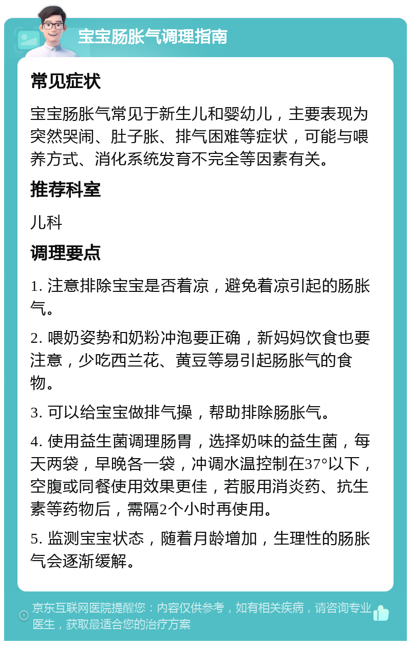 宝宝肠胀气调理指南 常见症状 宝宝肠胀气常见于新生儿和婴幼儿，主要表现为突然哭闹、肚子胀、排气困难等症状，可能与喂养方式、消化系统发育不完全等因素有关。 推荐科室 儿科 调理要点 1. 注意排除宝宝是否着凉，避免着凉引起的肠胀气。 2. 喂奶姿势和奶粉冲泡要正确，新妈妈饮食也要注意，少吃西兰花、黄豆等易引起肠胀气的食物。 3. 可以给宝宝做排气操，帮助排除肠胀气。 4. 使用益生菌调理肠胃，选择奶味的益生菌，每天两袋，早晚各一袋，冲调水温控制在37°以下，空腹或同餐使用效果更佳，若服用消炎药、抗生素等药物后，需隔2个小时再使用。 5. 监测宝宝状态，随着月龄增加，生理性的肠胀气会逐渐缓解。