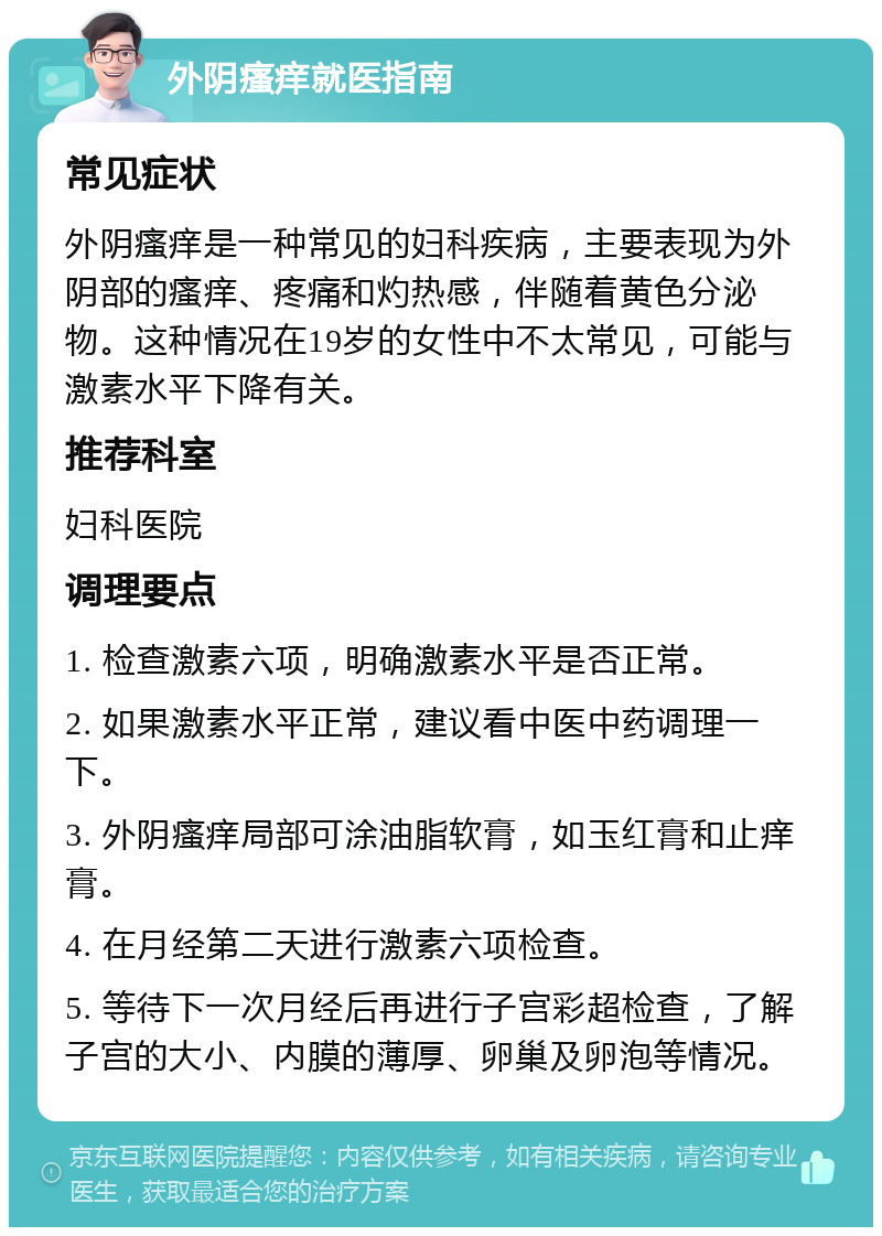 外阴瘙痒就医指南 常见症状 外阴瘙痒是一种常见的妇科疾病，主要表现为外阴部的瘙痒、疼痛和灼热感，伴随着黄色分泌物。这种情况在19岁的女性中不太常见，可能与激素水平下降有关。 推荐科室 妇科医院 调理要点 1. 检查激素六项，明确激素水平是否正常。 2. 如果激素水平正常，建议看中医中药调理一下。 3. 外阴瘙痒局部可涂油脂软膏，如玉红膏和止痒膏。 4. 在月经第二天进行激素六项检查。 5. 等待下一次月经后再进行子宫彩超检查，了解子宫的大小、内膜的薄厚、卵巢及卵泡等情况。