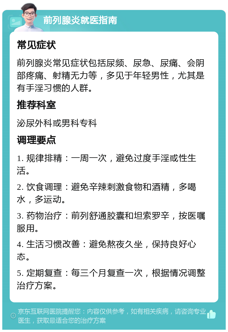 前列腺炎就医指南 常见症状 前列腺炎常见症状包括尿频、尿急、尿痛、会阴部疼痛、射精无力等，多见于年轻男性，尤其是有手淫习惯的人群。 推荐科室 泌尿外科或男科专科 调理要点 1. 规律排精：一周一次，避免过度手淫或性生活。 2. 饮食调理：避免辛辣刺激食物和酒精，多喝水，多运动。 3. 药物治疗：前列舒通胶囊和坦索罗辛，按医嘱服用。 4. 生活习惯改善：避免熬夜久坐，保持良好心态。 5. 定期复查：每三个月复查一次，根据情况调整治疗方案。