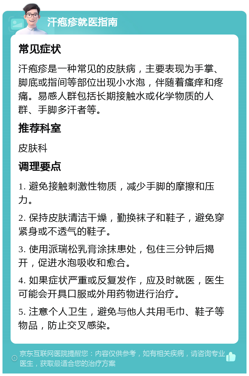 汗疱疹就医指南 常见症状 汗疱疹是一种常见的皮肤病，主要表现为手掌、脚底或指间等部位出现小水泡，伴随着瘙痒和疼痛。易感人群包括长期接触水或化学物质的人群、手脚多汗者等。 推荐科室 皮肤科 调理要点 1. 避免接触刺激性物质，减少手脚的摩擦和压力。 2. 保持皮肤清洁干燥，勤换袜子和鞋子，避免穿紧身或不透气的鞋子。 3. 使用派瑞松乳膏涂抹患处，包住三分钟后揭开，促进水泡吸收和愈合。 4. 如果症状严重或反复发作，应及时就医，医生可能会开具口服或外用药物进行治疗。 5. 注意个人卫生，避免与他人共用毛巾、鞋子等物品，防止交叉感染。