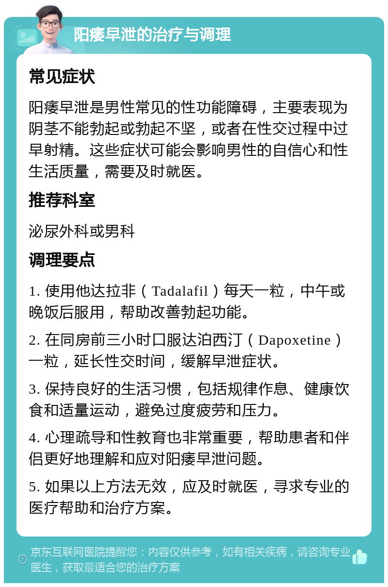 阳痿早泄的治疗与调理 常见症状 阳痿早泄是男性常见的性功能障碍，主要表现为阴茎不能勃起或勃起不坚，或者在性交过程中过早射精。这些症状可能会影响男性的自信心和性生活质量，需要及时就医。 推荐科室 泌尿外科或男科 调理要点 1. 使用他达拉非（Tadalafil）每天一粒，中午或晚饭后服用，帮助改善勃起功能。 2. 在同房前三小时口服达泊西汀（Dapoxetine）一粒，延长性交时间，缓解早泄症状。 3. 保持良好的生活习惯，包括规律作息、健康饮食和适量运动，避免过度疲劳和压力。 4. 心理疏导和性教育也非常重要，帮助患者和伴侣更好地理解和应对阳痿早泄问题。 5. 如果以上方法无效，应及时就医，寻求专业的医疗帮助和治疗方案。