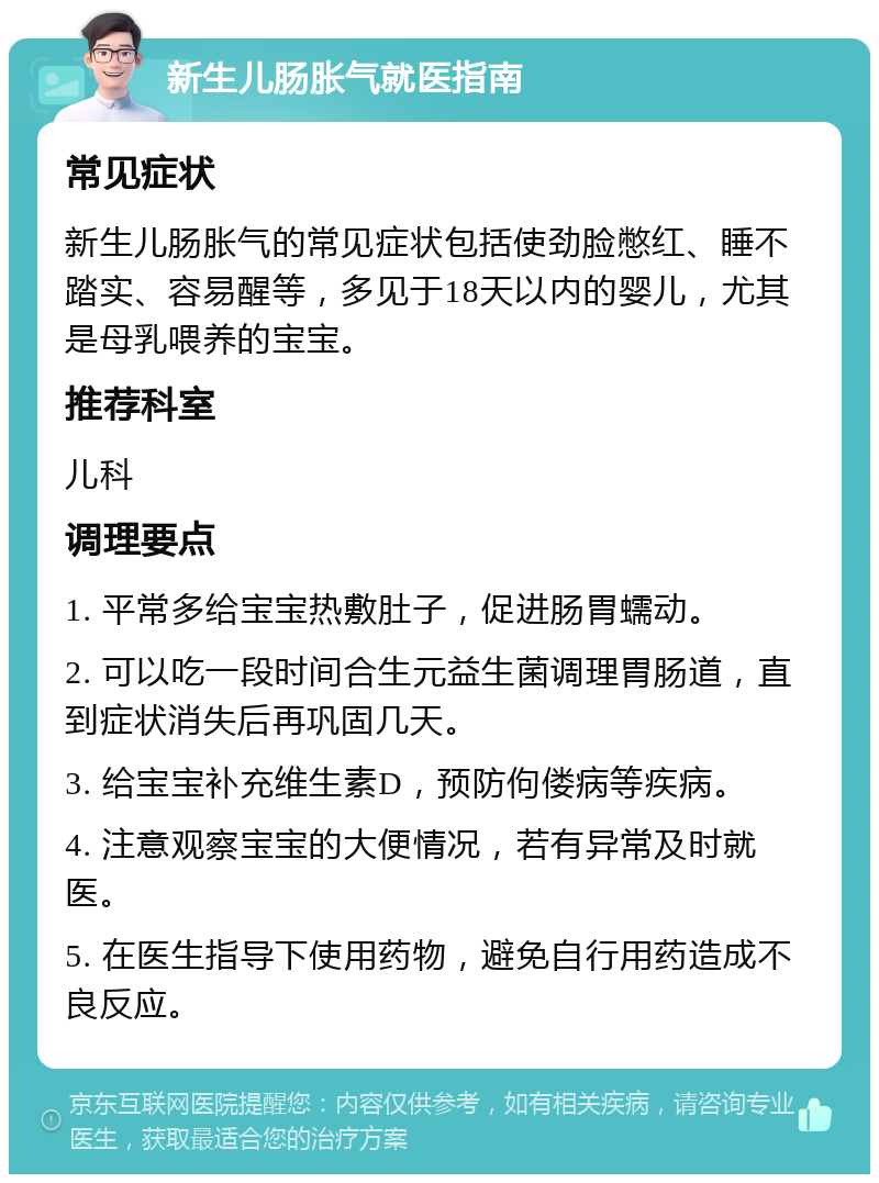 新生儿肠胀气就医指南 常见症状 新生儿肠胀气的常见症状包括使劲脸憋红、睡不踏实、容易醒等，多见于18天以内的婴儿，尤其是母乳喂养的宝宝。 推荐科室 儿科 调理要点 1. 平常多给宝宝热敷肚子，促进肠胃蠕动。 2. 可以吃一段时间合生元益生菌调理胃肠道，直到症状消失后再巩固几天。 3. 给宝宝补充维生素D，预防佝偻病等疾病。 4. 注意观察宝宝的大便情况，若有异常及时就医。 5. 在医生指导下使用药物，避免自行用药造成不良反应。