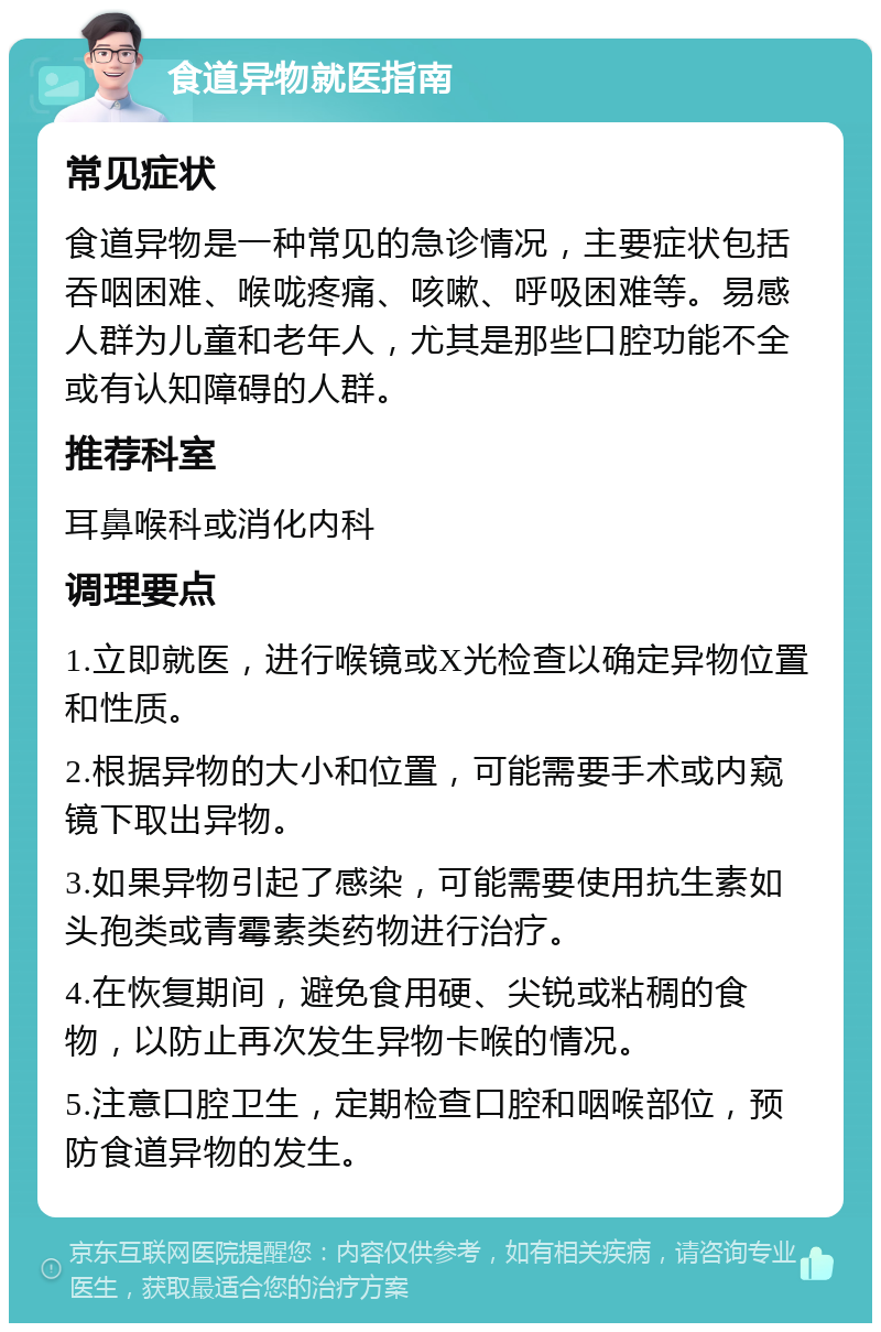 食道异物就医指南 常见症状 食道异物是一种常见的急诊情况，主要症状包括吞咽困难、喉咙疼痛、咳嗽、呼吸困难等。易感人群为儿童和老年人，尤其是那些口腔功能不全或有认知障碍的人群。 推荐科室 耳鼻喉科或消化内科 调理要点 1.立即就医，进行喉镜或X光检查以确定异物位置和性质。 2.根据异物的大小和位置，可能需要手术或内窥镜下取出异物。 3.如果异物引起了感染，可能需要使用抗生素如头孢类或青霉素类药物进行治疗。 4.在恢复期间，避免食用硬、尖锐或粘稠的食物，以防止再次发生异物卡喉的情况。 5.注意口腔卫生，定期检查口腔和咽喉部位，预防食道异物的发生。