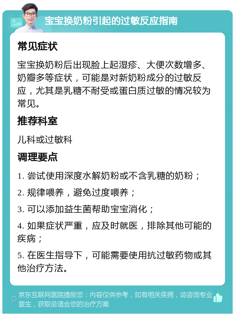 宝宝换奶粉引起的过敏反应指南 常见症状 宝宝换奶粉后出现脸上起湿疹、大便次数增多、奶瓣多等症状，可能是对新奶粉成分的过敏反应，尤其是乳糖不耐受或蛋白质过敏的情况较为常见。 推荐科室 儿科或过敏科 调理要点 1. 尝试使用深度水解奶粉或不含乳糖的奶粉； 2. 规律喂养，避免过度喂养； 3. 可以添加益生菌帮助宝宝消化； 4. 如果症状严重，应及时就医，排除其他可能的疾病； 5. 在医生指导下，可能需要使用抗过敏药物或其他治疗方法。