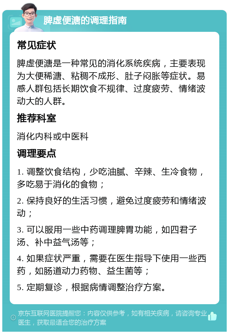 脾虚便溏的调理指南 常见症状 脾虚便溏是一种常见的消化系统疾病，主要表现为大便稀溏、粘稠不成形、肚子闷胀等症状。易感人群包括长期饮食不规律、过度疲劳、情绪波动大的人群。 推荐科室 消化内科或中医科 调理要点 1. 调整饮食结构，少吃油腻、辛辣、生冷食物，多吃易于消化的食物； 2. 保持良好的生活习惯，避免过度疲劳和情绪波动； 3. 可以服用一些中药调理脾胃功能，如四君子汤、补中益气汤等； 4. 如果症状严重，需要在医生指导下使用一些西药，如肠道动力药物、益生菌等； 5. 定期复诊，根据病情调整治疗方案。