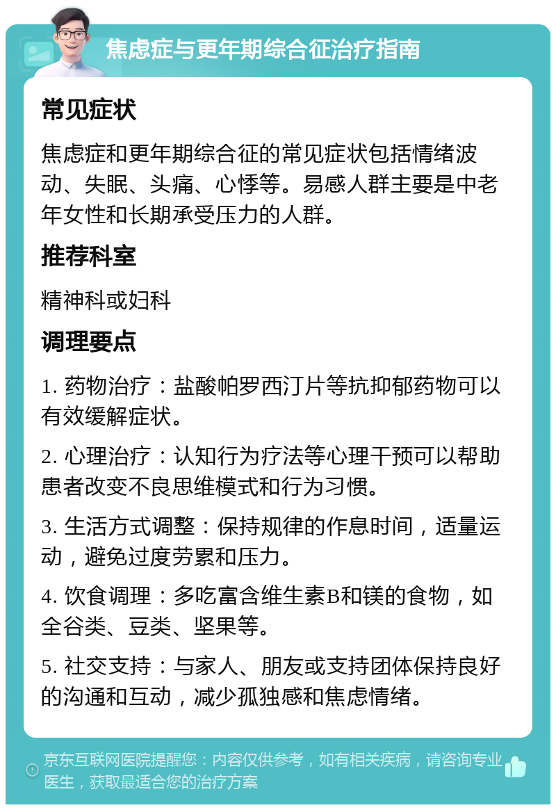 焦虑症与更年期综合征治疗指南 常见症状 焦虑症和更年期综合征的常见症状包括情绪波动、失眠、头痛、心悸等。易感人群主要是中老年女性和长期承受压力的人群。 推荐科室 精神科或妇科 调理要点 1. 药物治疗：盐酸帕罗西汀片等抗抑郁药物可以有效缓解症状。 2. 心理治疗：认知行为疗法等心理干预可以帮助患者改变不良思维模式和行为习惯。 3. 生活方式调整：保持规律的作息时间，适量运动，避免过度劳累和压力。 4. 饮食调理：多吃富含维生素B和镁的食物，如全谷类、豆类、坚果等。 5. 社交支持：与家人、朋友或支持团体保持良好的沟通和互动，减少孤独感和焦虑情绪。