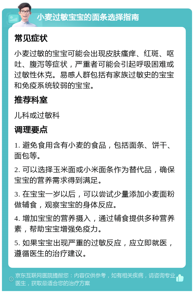 小麦过敏宝宝的面条选择指南 常见症状 小麦过敏的宝宝可能会出现皮肤瘙痒、红斑、呕吐、腹泻等症状，严重者可能会引起呼吸困难或过敏性休克。易感人群包括有家族过敏史的宝宝和免疫系统较弱的宝宝。 推荐科室 儿科或过敏科 调理要点 1. 避免食用含有小麦的食品，包括面条、饼干、面包等。 2. 可以选择玉米面或小米面条作为替代品，确保宝宝的营养需求得到满足。 3. 在宝宝一岁以后，可以尝试少量添加小麦面粉做辅食，观察宝宝的身体反应。 4. 增加宝宝的营养摄入，通过辅食提供多种营养素，帮助宝宝增强免疫力。 5. 如果宝宝出现严重的过敏反应，应立即就医，遵循医生的治疗建议。