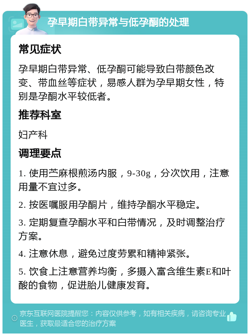 孕早期白带异常与低孕酮的处理 常见症状 孕早期白带异常、低孕酮可能导致白带颜色改变、带血丝等症状，易感人群为孕早期女性，特别是孕酮水平较低者。 推荐科室 妇产科 调理要点 1. 使用苎麻根煎汤内服，9-30g，分次饮用，注意用量不宜过多。 2. 按医嘱服用孕酮片，维持孕酮水平稳定。 3. 定期复查孕酮水平和白带情况，及时调整治疗方案。 4. 注意休息，避免过度劳累和精神紧张。 5. 饮食上注意营养均衡，多摄入富含维生素E和叶酸的食物，促进胎儿健康发育。