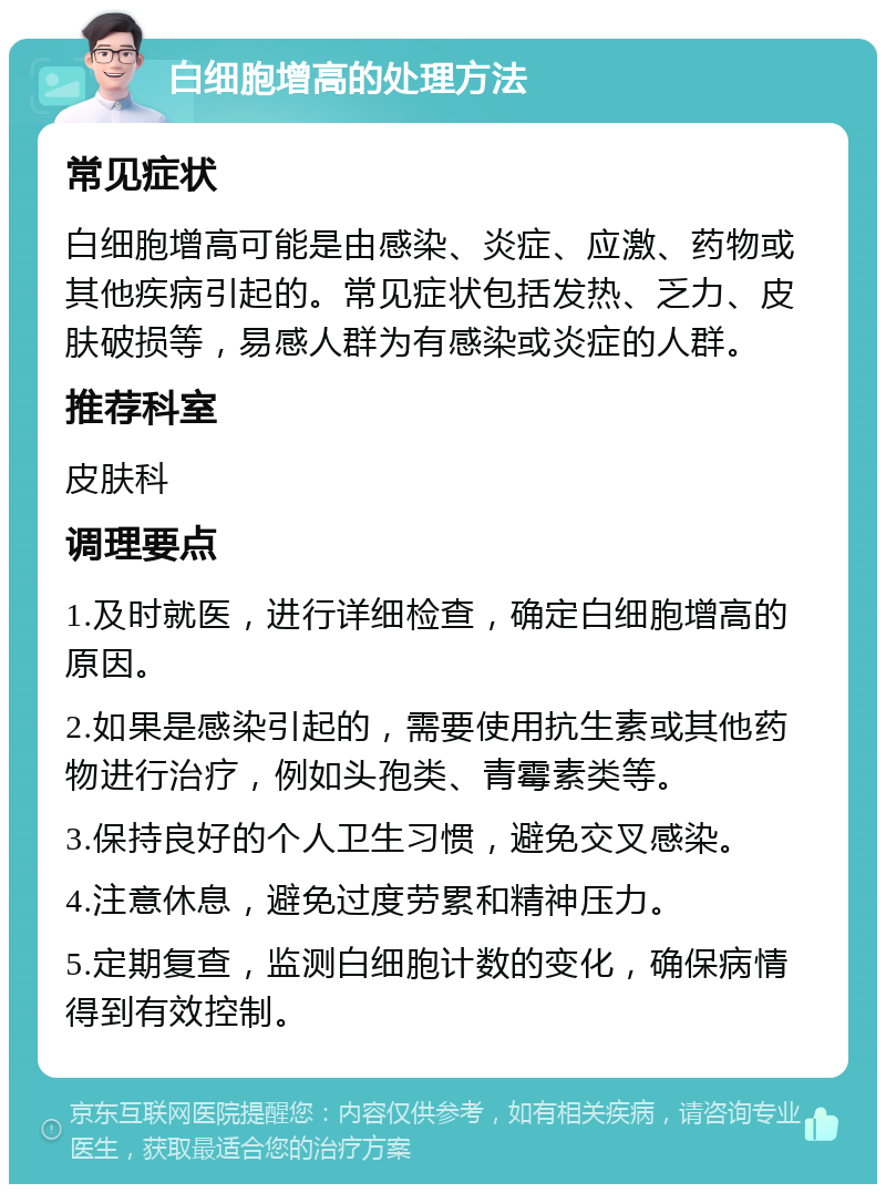 白细胞增高的处理方法 常见症状 白细胞增高可能是由感染、炎症、应激、药物或其他疾病引起的。常见症状包括发热、乏力、皮肤破损等，易感人群为有感染或炎症的人群。 推荐科室 皮肤科 调理要点 1.及时就医，进行详细检查，确定白细胞增高的原因。 2.如果是感染引起的，需要使用抗生素或其他药物进行治疗，例如头孢类、青霉素类等。 3.保持良好的个人卫生习惯，避免交叉感染。 4.注意休息，避免过度劳累和精神压力。 5.定期复查，监测白细胞计数的变化，确保病情得到有效控制。