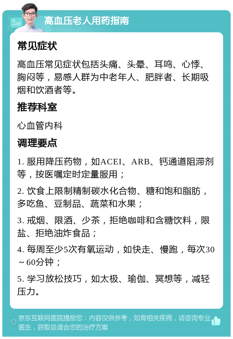 高血压老人用药指南 常见症状 高血压常见症状包括头痛、头晕、耳鸣、心悸、胸闷等，易感人群为中老年人、肥胖者、长期吸烟和饮酒者等。 推荐科室 心血管内科 调理要点 1. 服用降压药物，如ACEI、ARB、钙通道阻滞剂等，按医嘱定时定量服用； 2. 饮食上限制精制碳水化合物、糖和饱和脂肪，多吃鱼、豆制品、蔬菜和水果； 3. 戒烟、限酒、少茶，拒绝咖啡和含糖饮料，限盐、拒绝油炸食品； 4. 每周至少5次有氧运动，如快走、慢跑，每次30～60分钟； 5. 学习放松技巧，如太极、瑜伽、冥想等，减轻压力。