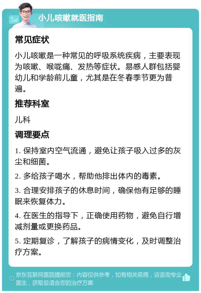 小儿咳嗽就医指南 常见症状 小儿咳嗽是一种常见的呼吸系统疾病，主要表现为咳嗽、喉咙痛、发热等症状。易感人群包括婴幼儿和学龄前儿童，尤其是在冬春季节更为普遍。 推荐科室 儿科 调理要点 1. 保持室内空气流通，避免让孩子吸入过多的灰尘和细菌。 2. 多给孩子喝水，帮助他排出体内的毒素。 3. 合理安排孩子的休息时间，确保他有足够的睡眠来恢复体力。 4. 在医生的指导下，正确使用药物，避免自行增减剂量或更换药品。 5. 定期复诊，了解孩子的病情变化，及时调整治疗方案。