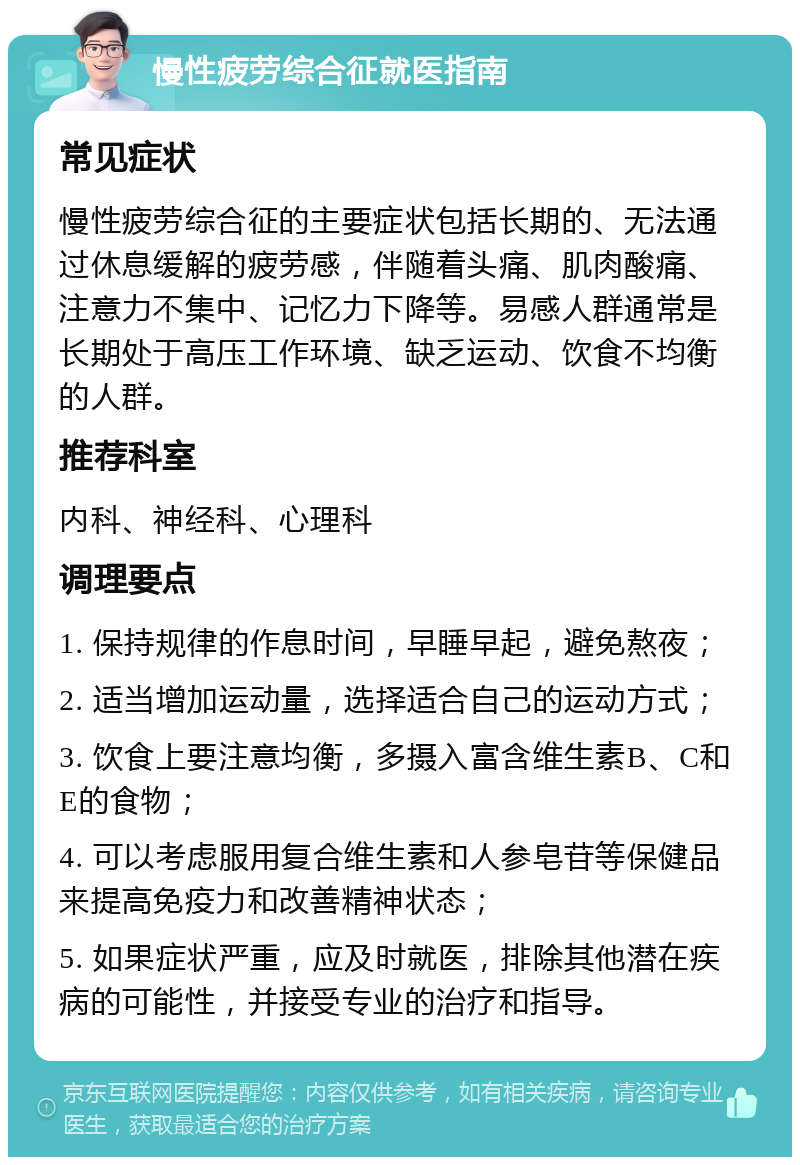 慢性疲劳综合征就医指南 常见症状 慢性疲劳综合征的主要症状包括长期的、无法通过休息缓解的疲劳感，伴随着头痛、肌肉酸痛、注意力不集中、记忆力下降等。易感人群通常是长期处于高压工作环境、缺乏运动、饮食不均衡的人群。 推荐科室 内科、神经科、心理科 调理要点 1. 保持规律的作息时间，早睡早起，避免熬夜； 2. 适当增加运动量，选择适合自己的运动方式； 3. 饮食上要注意均衡，多摄入富含维生素B、C和E的食物； 4. 可以考虑服用复合维生素和人参皂苷等保健品来提高免疫力和改善精神状态； 5. 如果症状严重，应及时就医，排除其他潜在疾病的可能性，并接受专业的治疗和指导。