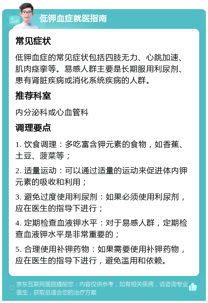 低钾血症就医指南 常见症状 低钾血症的常见症状包括四肢无力、心跳加速、肌肉痉挛等。易感人群主要是长期服用利尿剂、患有肾脏疾病或消化系统疾病的人群。 推荐科室 内分泌科或心血管科 调理要点 1. 饮食调理：多吃富含钾元素的食物，如香蕉、土豆、菠菜等； 2. 适量运动：可以通过适量的运动来促进体内钾元素的吸收和利用； 3. 避免过度使用利尿剂：如果必须使用利尿剂，应在医生的指导下进行； 4. 定期检查血液钾水平：对于易感人群，定期检查血液钾水平是非常重要的； 5. 合理使用补钾药物：如果需要使用补钾药物，应在医生的指导下进行，避免滥用和依赖。