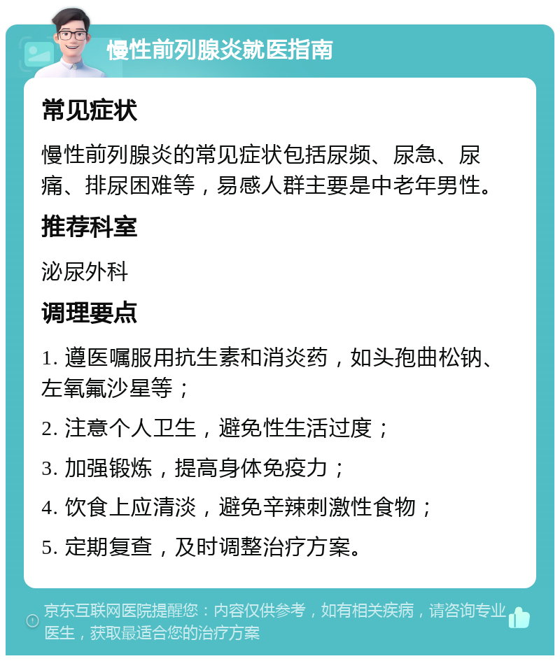 慢性前列腺炎就医指南 常见症状 慢性前列腺炎的常见症状包括尿频、尿急、尿痛、排尿困难等，易感人群主要是中老年男性。 推荐科室 泌尿外科 调理要点 1. 遵医嘱服用抗生素和消炎药，如头孢曲松钠、左氧氟沙星等； 2. 注意个人卫生，避免性生活过度； 3. 加强锻炼，提高身体免疫力； 4. 饮食上应清淡，避免辛辣刺激性食物； 5. 定期复查，及时调整治疗方案。