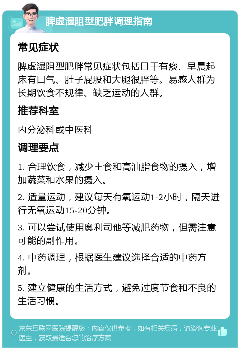 脾虚湿阻型肥胖调理指南 常见症状 脾虚湿阻型肥胖常见症状包括口干有痰、早晨起床有口气、肚子屁股和大腿很胖等。易感人群为长期饮食不规律、缺乏运动的人群。 推荐科室 内分泌科或中医科 调理要点 1. 合理饮食，减少主食和高油脂食物的摄入，增加蔬菜和水果的摄入。 2. 适量运动，建议每天有氧运动1-2小时，隔天进行无氧运动15-20分钟。 3. 可以尝试使用奥利司他等减肥药物，但需注意可能的副作用。 4. 中药调理，根据医生建议选择合适的中药方剂。 5. 建立健康的生活方式，避免过度节食和不良的生活习惯。