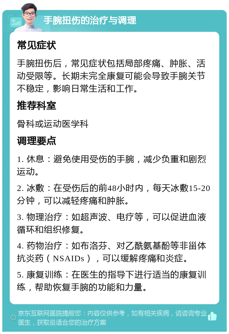 手腕扭伤的治疗与调理 常见症状 手腕扭伤后，常见症状包括局部疼痛、肿胀、活动受限等。长期未完全康复可能会导致手腕关节不稳定，影响日常生活和工作。 推荐科室 骨科或运动医学科 调理要点 1. 休息：避免使用受伤的手腕，减少负重和剧烈运动。 2. 冰敷：在受伤后的前48小时内，每天冰敷15-20分钟，可以减轻疼痛和肿胀。 3. 物理治疗：如超声波、电疗等，可以促进血液循环和组织修复。 4. 药物治疗：如布洛芬、对乙酰氨基酚等非甾体抗炎药（NSAIDs），可以缓解疼痛和炎症。 5. 康复训练：在医生的指导下进行适当的康复训练，帮助恢复手腕的功能和力量。