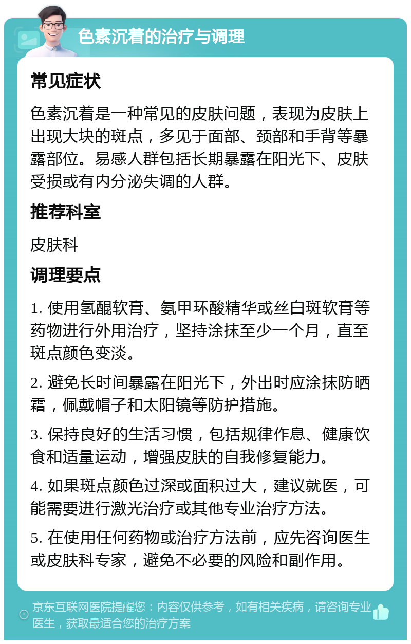 色素沉着的治疗与调理 常见症状 色素沉着是一种常见的皮肤问题，表现为皮肤上出现大块的斑点，多见于面部、颈部和手背等暴露部位。易感人群包括长期暴露在阳光下、皮肤受损或有内分泌失调的人群。 推荐科室 皮肤科 调理要点 1. 使用氢醌软膏、氨甲环酸精华或丝白斑软膏等药物进行外用治疗，坚持涂抹至少一个月，直至斑点颜色变淡。 2. 避免长时间暴露在阳光下，外出时应涂抹防晒霜，佩戴帽子和太阳镜等防护措施。 3. 保持良好的生活习惯，包括规律作息、健康饮食和适量运动，增强皮肤的自我修复能力。 4. 如果斑点颜色过深或面积过大，建议就医，可能需要进行激光治疗或其他专业治疗方法。 5. 在使用任何药物或治疗方法前，应先咨询医生或皮肤科专家，避免不必要的风险和副作用。