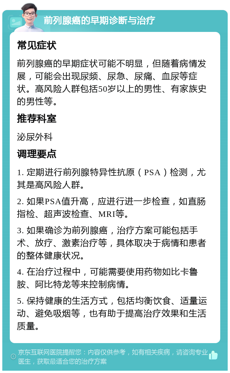 前列腺癌的早期诊断与治疗 常见症状 前列腺癌的早期症状可能不明显，但随着病情发展，可能会出现尿频、尿急、尿痛、血尿等症状。高风险人群包括50岁以上的男性、有家族史的男性等。 推荐科室 泌尿外科 调理要点 1. 定期进行前列腺特异性抗原（PSA）检测，尤其是高风险人群。 2. 如果PSA值升高，应进行进一步检查，如直肠指检、超声波检查、MRI等。 3. 如果确诊为前列腺癌，治疗方案可能包括手术、放疗、激素治疗等，具体取决于病情和患者的整体健康状况。 4. 在治疗过程中，可能需要使用药物如比卡鲁胺、阿比特龙等来控制病情。 5. 保持健康的生活方式，包括均衡饮食、适量运动、避免吸烟等，也有助于提高治疗效果和生活质量。