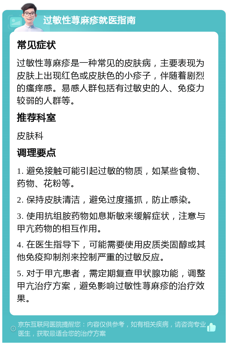 过敏性荨麻疹就医指南 常见症状 过敏性荨麻疹是一种常见的皮肤病，主要表现为皮肤上出现红色或皮肤色的小疹子，伴随着剧烈的瘙痒感。易感人群包括有过敏史的人、免疫力较弱的人群等。 推荐科室 皮肤科 调理要点 1. 避免接触可能引起过敏的物质，如某些食物、药物、花粉等。 2. 保持皮肤清洁，避免过度搔抓，防止感染。 3. 使用抗组胺药物如息斯敏来缓解症状，注意与甲亢药物的相互作用。 4. 在医生指导下，可能需要使用皮质类固醇或其他免疫抑制剂来控制严重的过敏反应。 5. 对于甲亢患者，需定期复查甲状腺功能，调整甲亢治疗方案，避免影响过敏性荨麻疹的治疗效果。