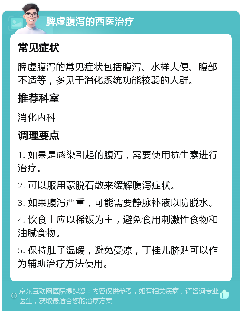 脾虚腹泻的西医治疗 常见症状 脾虚腹泻的常见症状包括腹泻、水样大便、腹部不适等，多见于消化系统功能较弱的人群。 推荐科室 消化内科 调理要点 1. 如果是感染引起的腹泻，需要使用抗生素进行治疗。 2. 可以服用蒙脱石散来缓解腹泻症状。 3. 如果腹泻严重，可能需要静脉补液以防脱水。 4. 饮食上应以稀饭为主，避免食用刺激性食物和油腻食物。 5. 保持肚子温暖，避免受凉，丁桂儿脐贴可以作为辅助治疗方法使用。