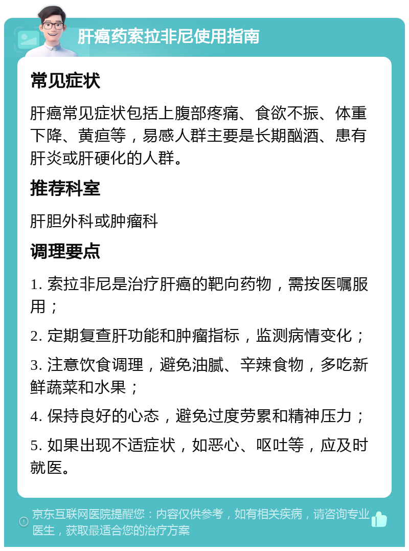 肝癌药索拉非尼使用指南 常见症状 肝癌常见症状包括上腹部疼痛、食欲不振、体重下降、黄疸等，易感人群主要是长期酗酒、患有肝炎或肝硬化的人群。 推荐科室 肝胆外科或肿瘤科 调理要点 1. 索拉非尼是治疗肝癌的靶向药物，需按医嘱服用； 2. 定期复查肝功能和肿瘤指标，监测病情变化； 3. 注意饮食调理，避免油腻、辛辣食物，多吃新鲜蔬菜和水果； 4. 保持良好的心态，避免过度劳累和精神压力； 5. 如果出现不适症状，如恶心、呕吐等，应及时就医。