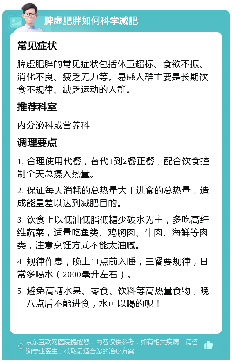 脾虚肥胖如何科学减肥 常见症状 脾虚肥胖的常见症状包括体重超标、食欲不振、消化不良、疲乏无力等。易感人群主要是长期饮食不规律、缺乏运动的人群。 推荐科室 内分泌科或营养科 调理要点 1. 合理使用代餐，替代1到2餐正餐，配合饮食控制全天总摄入热量。 2. 保证每天消耗的总热量大于进食的总热量，造成能量差以达到减肥目的。 3. 饮食上以低油低脂低糖少碳水为主，多吃高纤维蔬菜，适量吃鱼类、鸡胸肉、牛肉、海鲜等肉类，注意烹饪方式不能太油腻。 4. 规律作息，晚上11点前入睡，三餐要规律，日常多喝水（2000毫升左右）。 5. 避免高糖水果、零食、饮料等高热量食物，晚上八点后不能进食，水可以喝的呢！