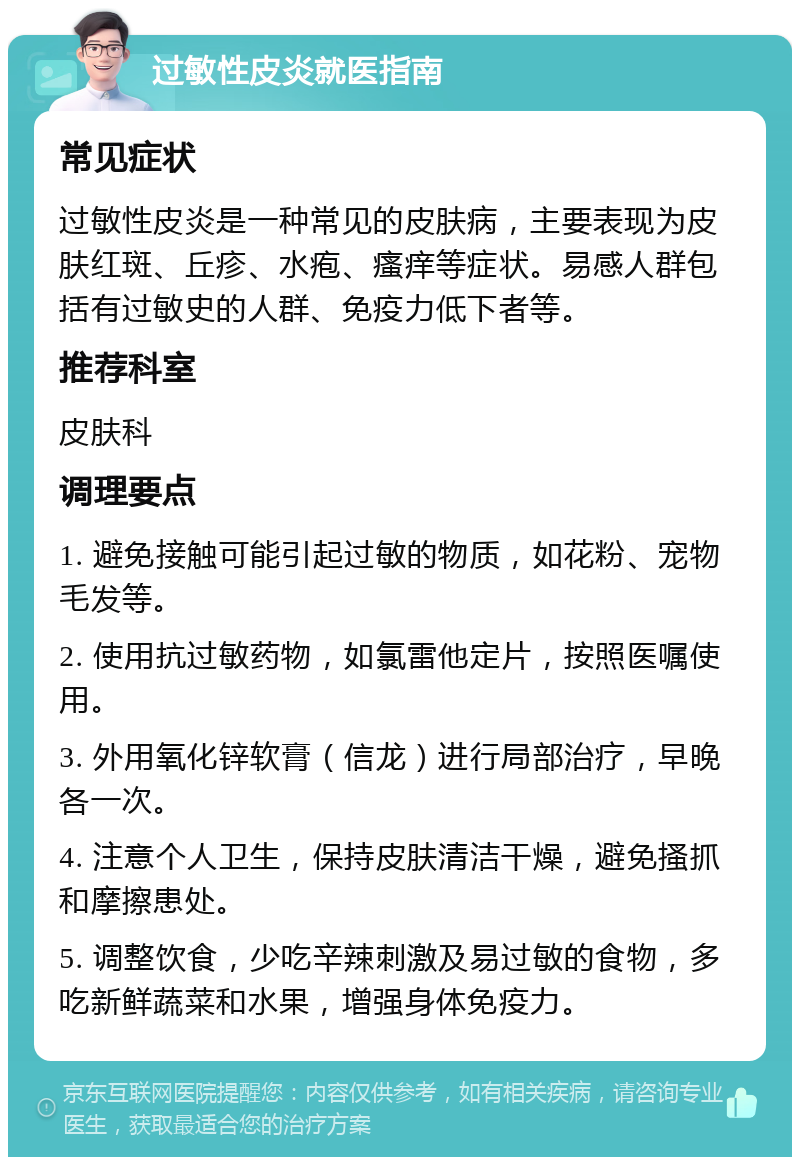 过敏性皮炎就医指南 常见症状 过敏性皮炎是一种常见的皮肤病，主要表现为皮肤红斑、丘疹、水疱、瘙痒等症状。易感人群包括有过敏史的人群、免疫力低下者等。 推荐科室 皮肤科 调理要点 1. 避免接触可能引起过敏的物质，如花粉、宠物毛发等。 2. 使用抗过敏药物，如氯雷他定片，按照医嘱使用。 3. 外用氧化锌软膏（信龙）进行局部治疗，早晚各一次。 4. 注意个人卫生，保持皮肤清洁干燥，避免搔抓和摩擦患处。 5. 调整饮食，少吃辛辣刺激及易过敏的食物，多吃新鲜蔬菜和水果，增强身体免疫力。